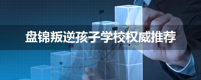 盘锦叛逆孩子学校权威推荐