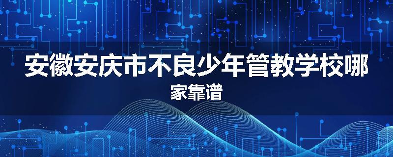 安徽安庆市不良少年管教学校哪家靠谱