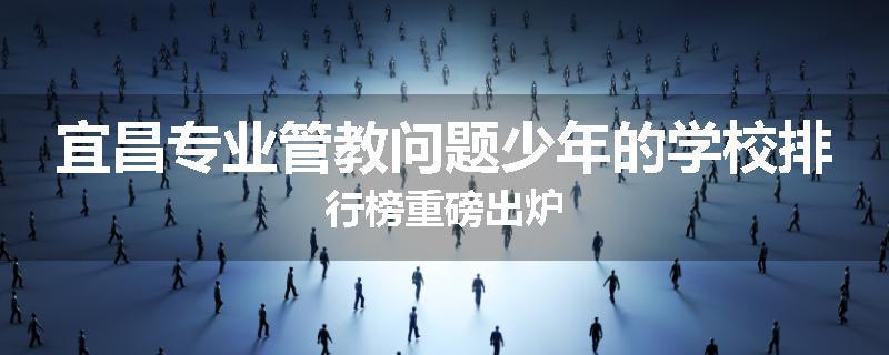 宜昌专业管教问题少年的学校排行榜重磅出炉