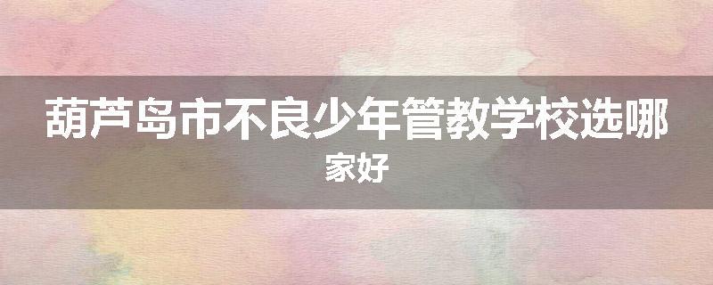 葫芦岛市不良少年管教学校选哪家好