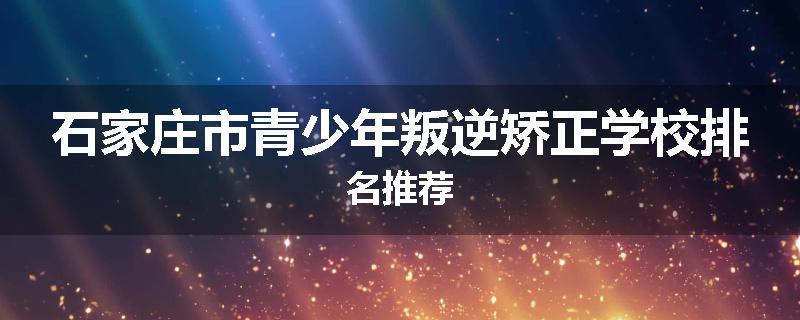 石家庄市青少年叛逆矫正学校排名推荐