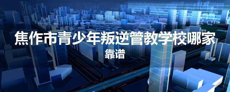 焦作市青少年叛逆管教学校哪家靠谱