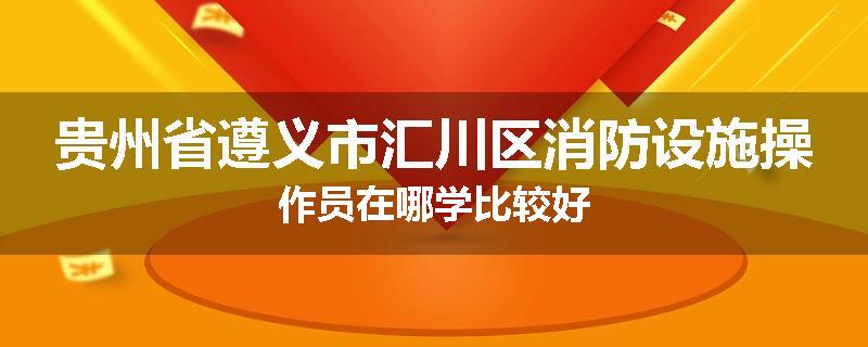 贵州省遵义市汇川区消防设施操作员在哪学比较好