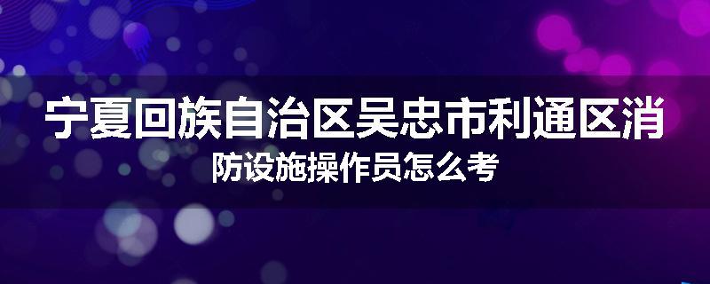 宁夏回族自治区吴忠市利通区消防设施操作员怎么考