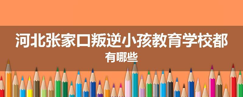 河北张家口叛逆小孩教育学校都有哪些