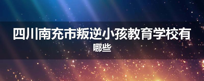 四川南充市叛逆小孩教育学校有哪些