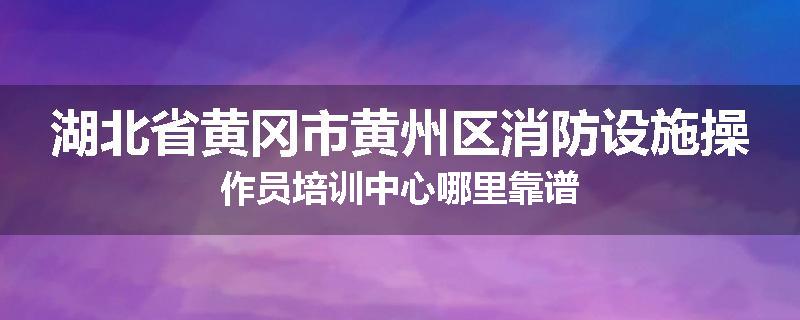湖北省黄冈市黄州区消防设施操作员培训中心哪里靠谱