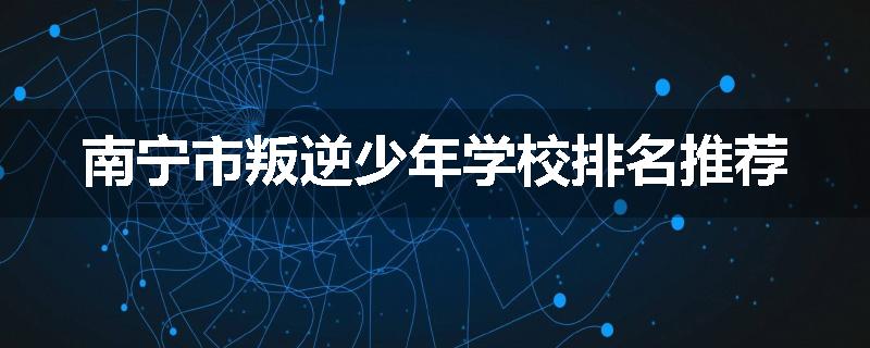南宁市叛逆少年学校排名推荐