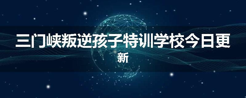 三门峡叛逆孩子特训学校今日更新