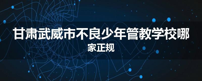 甘肃武威市不良少年管教学校哪家正规