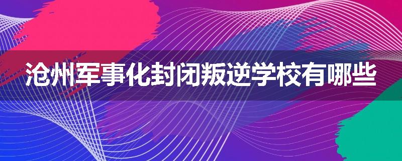 沧州军事化封闭叛逆学校有哪些