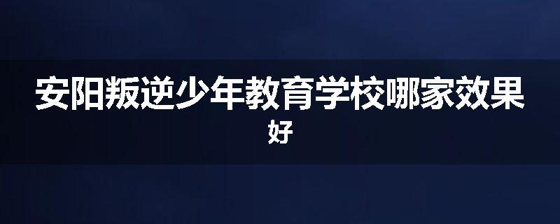 安阳叛逆少年教育学校哪家效果好