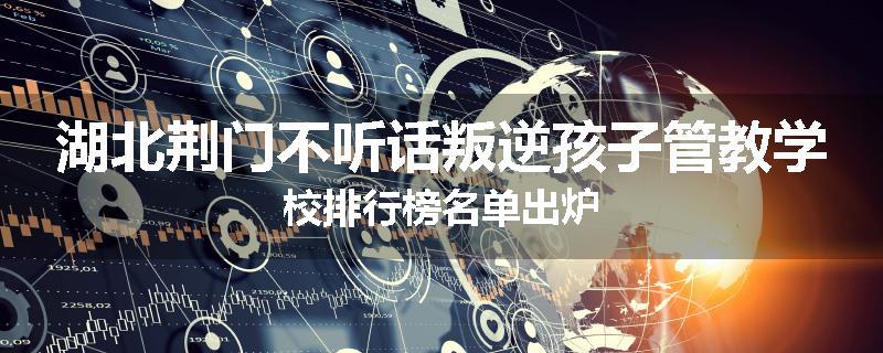 湖北荆门不听话叛逆孩子管教学校排行榜名单出炉