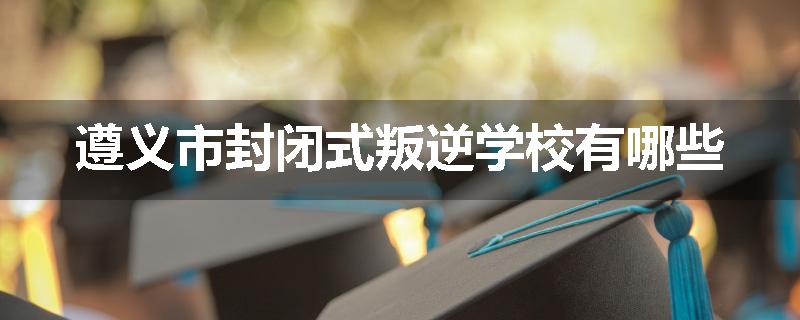 遵义市封闭式叛逆学校有哪些