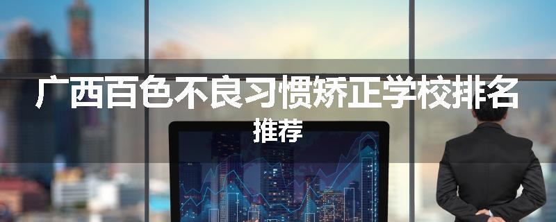 广西百色不良习惯矫正学校排名推荐