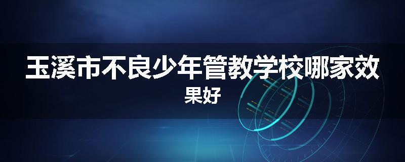 玉溪市不良少年管教学校哪家效果好