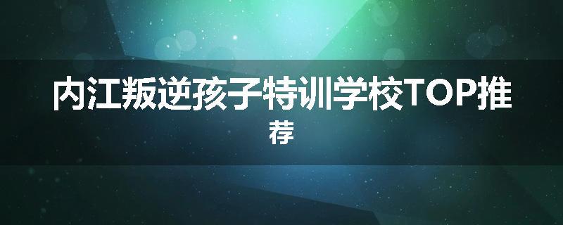 内江叛逆孩子特训学校TOP推荐