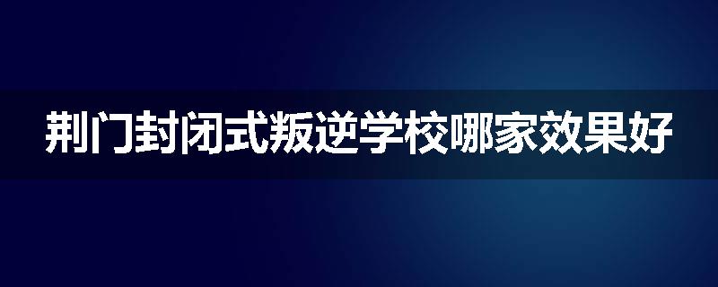 荆门封闭式叛逆学校哪家效果好