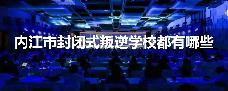 内江市封闭式叛逆学校都有哪些