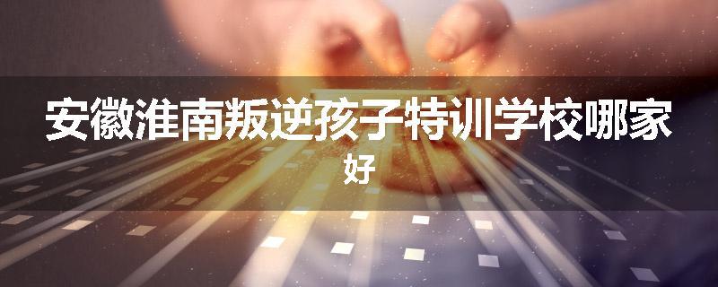 安徽淮南叛逆孩子特训学校哪家好