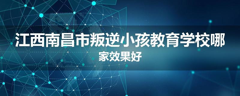 江西南昌市叛逆小孩教育学校哪家效果好