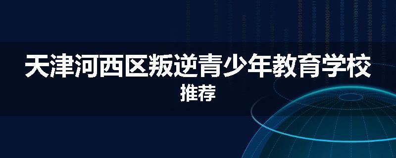 天津河西区叛逆青少年教育学校推荐