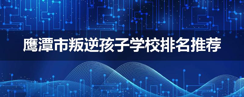 鹰潭市叛逆孩子学校排名推荐