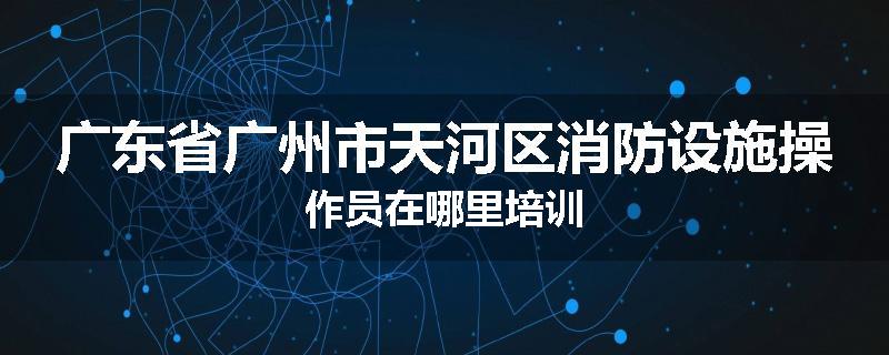 广东省广州市天河区消防设施操作员在哪里培训