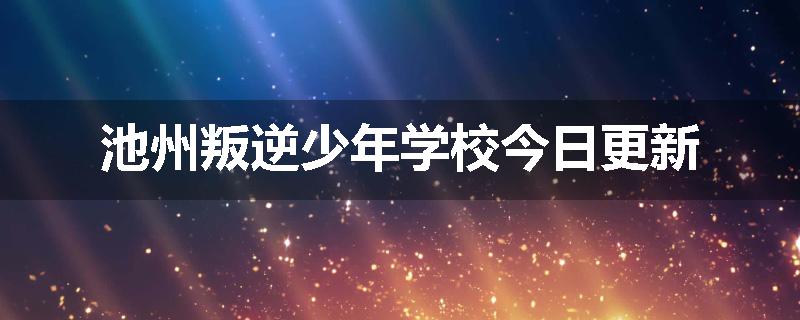 池州叛逆少年学校今日更新