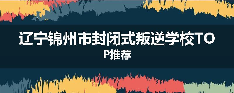 辽宁锦州市封闭式叛逆学校TOP推荐