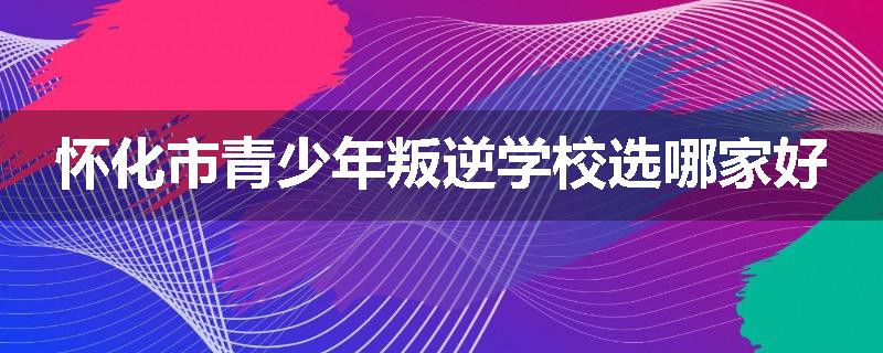 怀化市青少年叛逆学校选哪家好