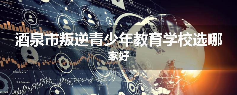 酒泉市叛逆青少年教育学校选哪家好