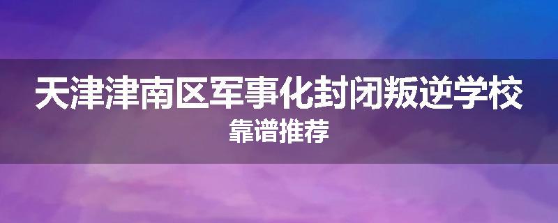 天津津南区军事化封闭叛逆学校靠谱推荐
