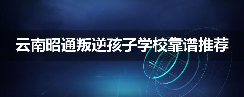 云南昭通叛逆孩子学校靠谱推荐