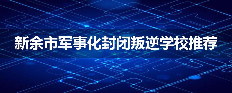 新余市军事化封闭叛逆学校推荐