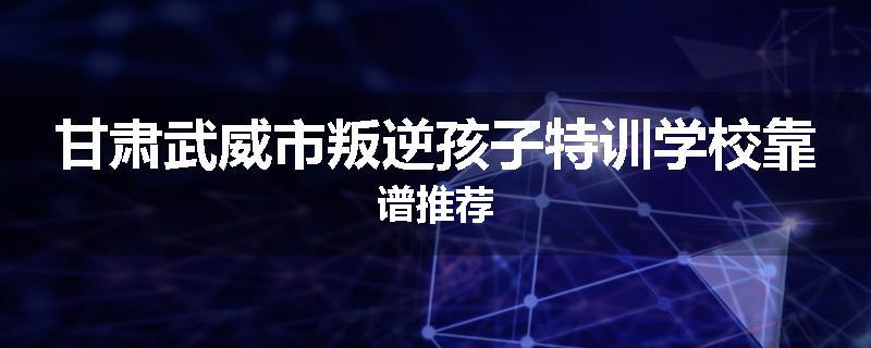 甘肃武威市叛逆孩子特训学校靠谱推荐