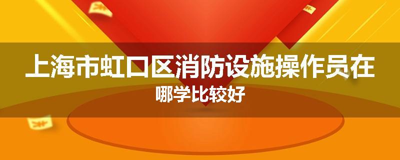 上海市虹口区消防设施操作员在哪学比较好