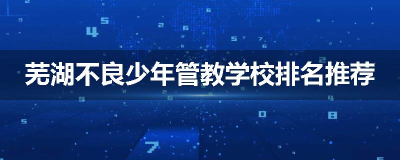 芜湖不良少年管教学校排名推荐