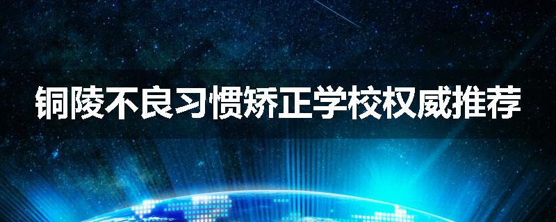 铜陵不良习惯矫正学校权威推荐