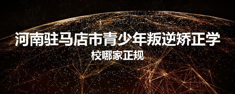 河南驻马店市青少年叛逆矫正学校哪家正规