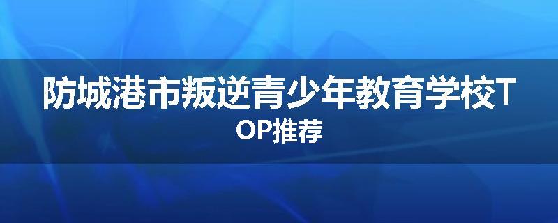 防城港市叛逆青少年教育学校TOP推荐
