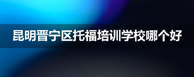 昆明晋宁区托福培训学校哪个好