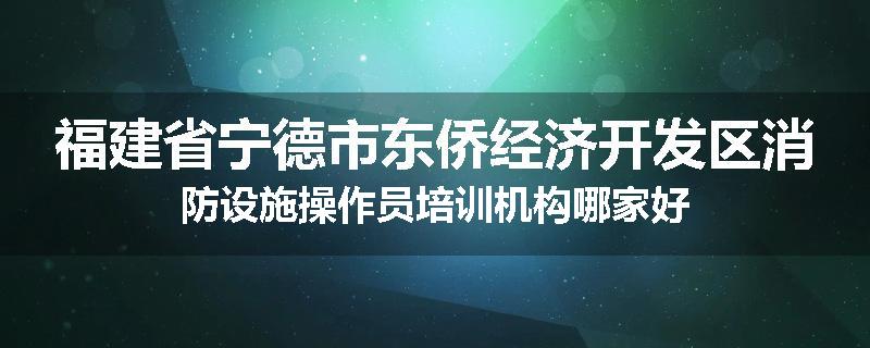 福建省宁德市东侨经济开发区消防设施操作员培训机构哪家好