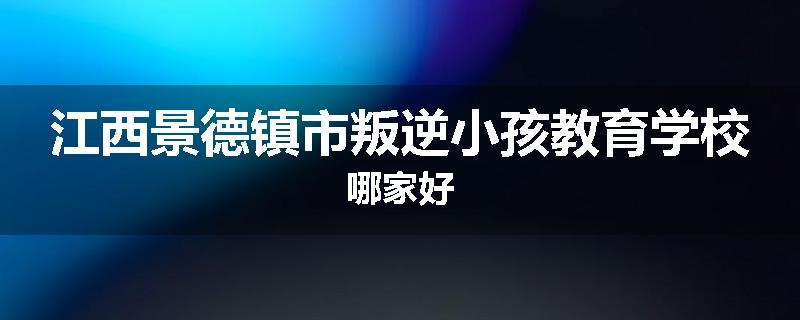 江西景德镇市叛逆小孩教育学校哪家好