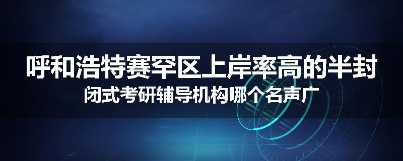 呼和浩特赛罕区上岸率高的半封闭式考研辅导机构哪个名声广