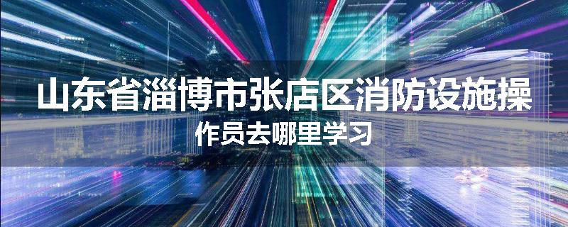 山东省淄博市张店区消防设施操作员去哪里学习