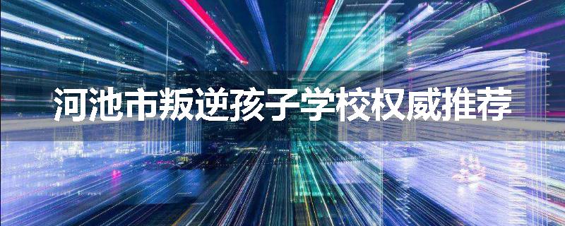 河池市叛逆孩子学校权威推荐