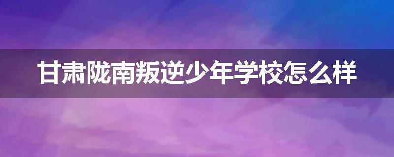 甘肃陇南叛逆少年学校怎么样