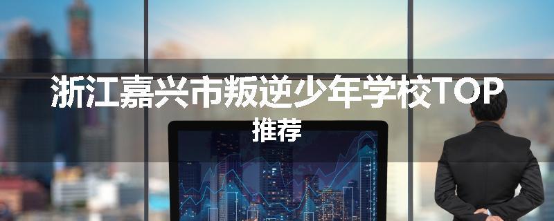 浙江嘉兴市叛逆少年学校TOP推荐