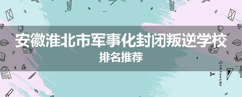 安徽淮北市军事化封闭叛逆学校排名推荐